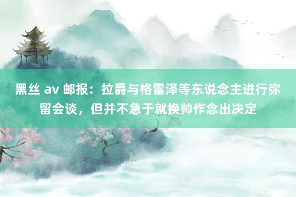 黑丝 av 邮报：拉爵与格雷泽等东说念主进行弥留会谈，但并不急于就换帅作念出决定