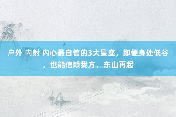 户外 内射 内心最自信的3大星座，即便身处低谷，也能信赖我方，东山再起