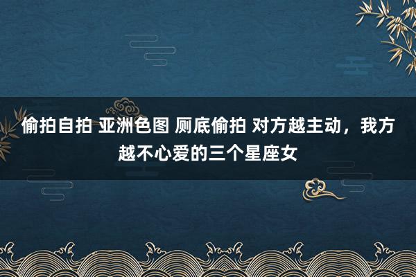 偷拍自拍 亚洲色图 厕底偷拍 对方越主动，我方越不心爱的三个星座女