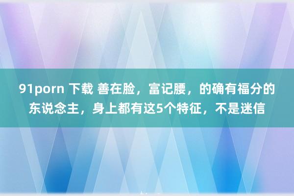 91porn 下载 善在脸，富记腰，的确有福分的东说念主，身上都有这5个特征，不是迷信