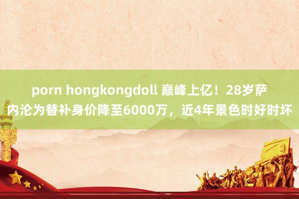 porn hongkongdoll 巅峰上亿！28岁萨内沦为替补身价降至6000万，近4年景色时好时坏