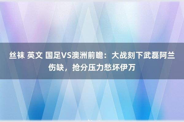 丝袜 英文 国足VS澳洲前瞻：大战刻下武磊阿兰伤缺，抢分压力愁坏伊万