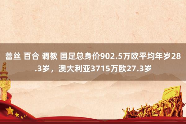 蕾丝 百合 调教 国足总身价902.5万欧平均年岁28.3岁，澳大利亚3715万欧27.3岁