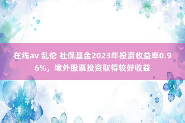 在线av 乱伦 社保基金2023年投资收益率0.96%，境外股票投资取得较好收益