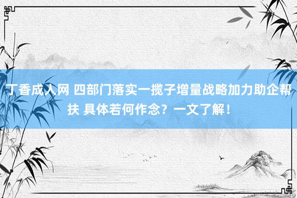 丁香成人网 四部门落实一揽子增量战略加力助企帮扶 具体若何作念？一文了解！