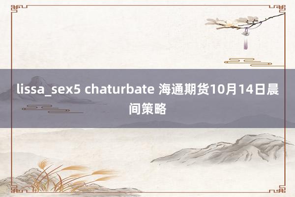 lissa_sex5 chaturbate 海通期货10月14日晨间策略