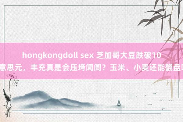 hongkongdoll sex 芝加哥大豆跌破10好意思元，丰充真是会压垮阛阓？玉米、小麦还能翻盘吗？