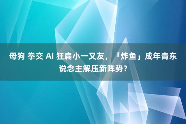 母狗 拳交 AI 狂扁小一又友，「炸鱼」成年青东说念主解压新阵势？