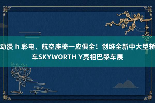 动漫 h 彩电、航空座椅一应俱全！创维全新中大型轿车SKYWORTH Y亮相巴黎车展