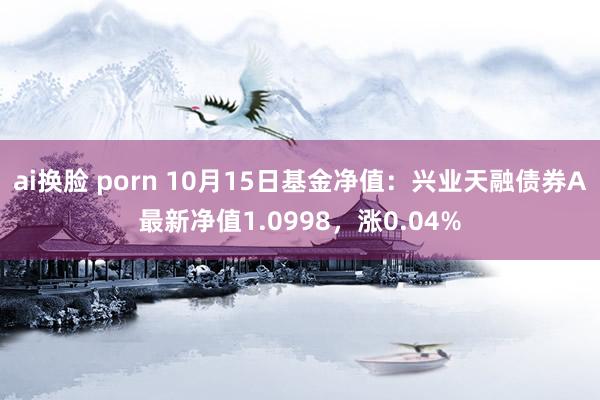 ai换脸 porn 10月15日基金净值：兴业天融债券A最新净值1.0998，涨0.04%