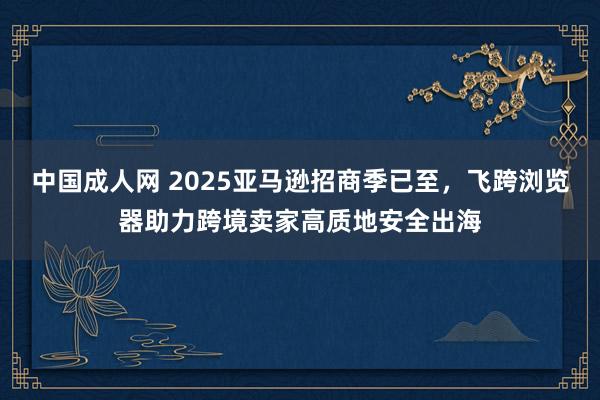 中国成人网 2025亚马逊招商季已至，飞跨浏览器助力跨境卖家高质地安全出海