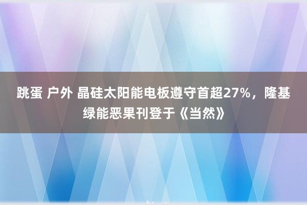 跳蛋 户外 晶硅太阳能电板遵守首超27%，隆基绿能恶果刊登于《当然》