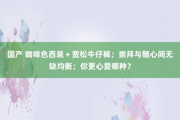 国产 咖啡色西装＋宽松牛仔裤；崇拜与随心间无缺均衡；你更心爱哪种？