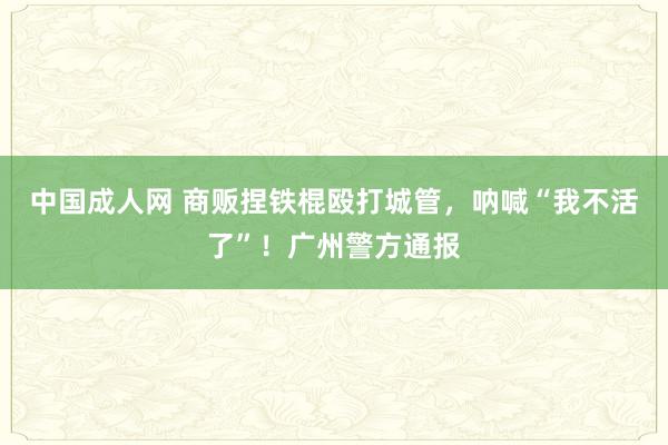 中国成人网 商贩捏铁棍殴打城管，呐喊“我不活了”！广州警方通报