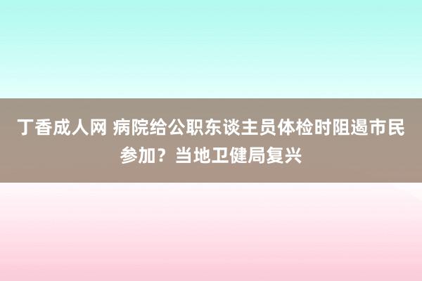 丁香成人网 病院给公职东谈主员体检时阻遏市民参加？当地卫健局复兴