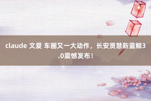 claude 文爱 车圈又一大动作，长安贤慧新蓝鲸3.0震憾发布！