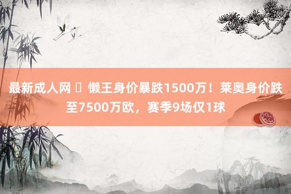 最新成人网 ⏬懒王身价暴跌1500万！莱奥身价跌至7500万欧，赛季9场仅1球