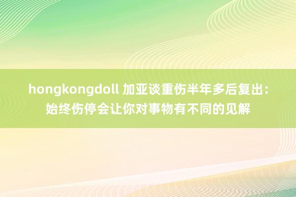 hongkongdoll 加亚谈重伤半年多后复出：始终伤停会让你对事物有不同的见解