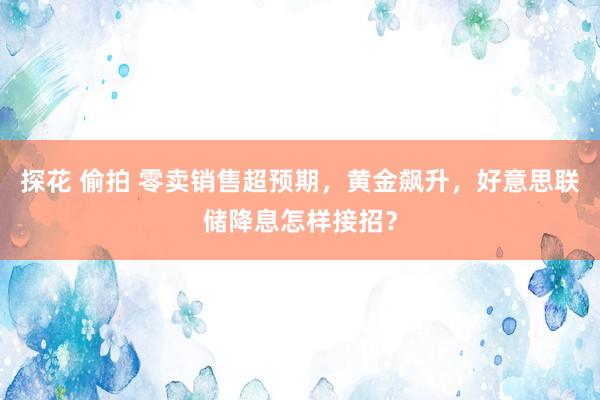 探花 偷拍 零卖销售超预期，黄金飙升，好意思联储降息怎样接招？