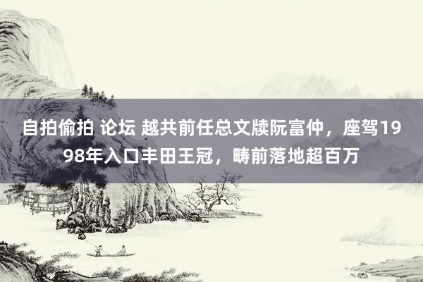 自拍偷拍 论坛 越共前任总文牍阮富仲，座驾1998年入口丰田王冠，畴前落地超百万