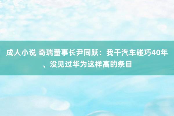 成人小说 奇瑞董事长尹同跃：我干汽车碰巧40年、没见过华为这样高的条目