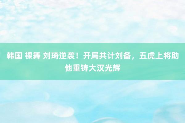 韩国 裸舞 刘琦逆袭！开局共计刘备，五虎上将助他重铸大汉光辉