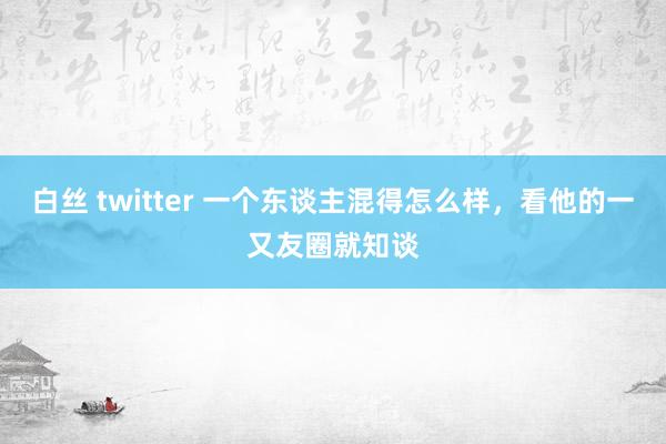 白丝 twitter 一个东谈主混得怎么样，看他的一又友圈就知谈