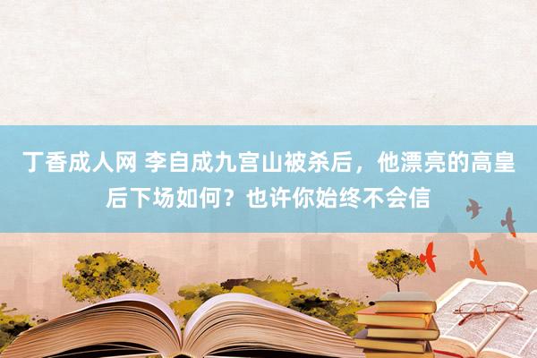 丁香成人网 李自成九宫山被杀后，他漂亮的高皇后下场如何？也许你始终不会信