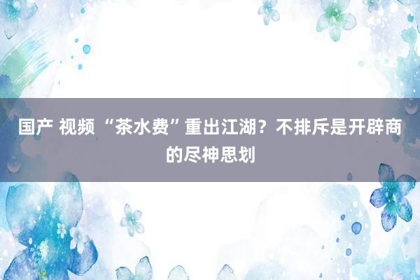 国产 视频 “茶水费”重出江湖？不排斥是开辟商的尽神思划