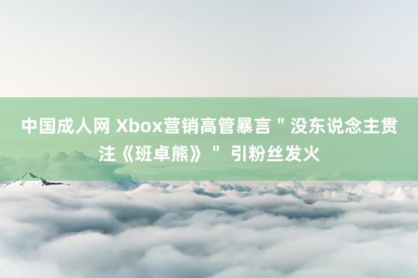 中国成人网 Xbox营销高管暴言＂没东说念主贯注《班卓熊》＂ 引粉丝发火