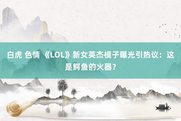 白虎 色情 《LOL》新女英杰模子曝光引热议：这是鳄鱼的火器？