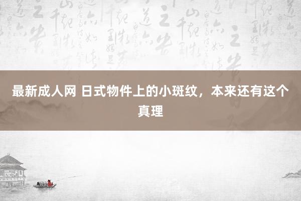 最新成人网 日式物件上的小斑纹，本来还有这个真理