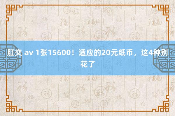 肛交 av 1张15600！适应的20元纸币，这4种别花了