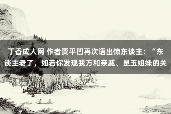 丁香成人网 作者贾平凹再次语出惊东谈主：“东谈主老了，如若你发现我方和亲戚、昆玉姐妹的关