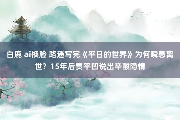 白鹿 ai换脸 路遥写完《平日的世界》为何瞬息离世？15年后贾平凹说出辛酸隐情