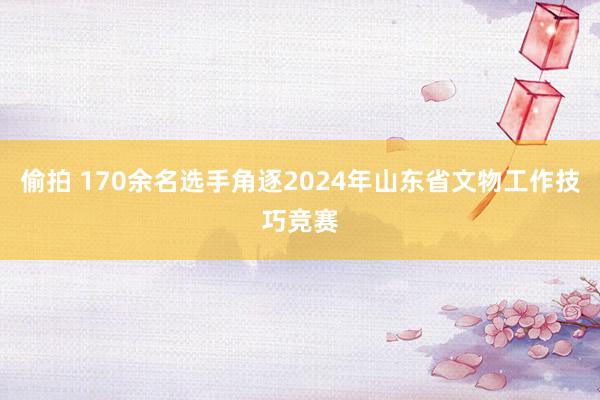 偷拍 170余名选手角逐2024年山东省文物工作技巧竞赛