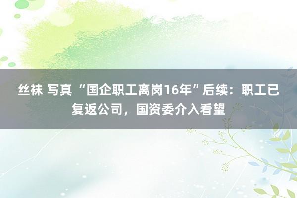 丝袜 写真 “国企职工离岗16年”后续：职工已复返公司，国资委介入看望