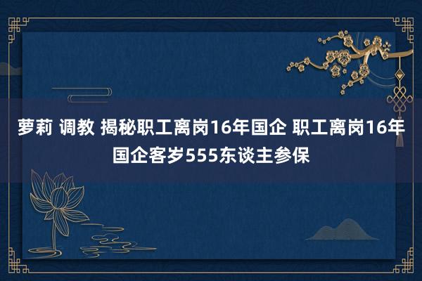 萝莉 调教 揭秘职工离岗16年国企 职工离岗16年国企客岁555东谈主参保