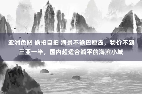 亚洲色图 偷拍自拍 海景不输巴厘岛，物价不到三亚一半，国内超适合躺平的海滨小城