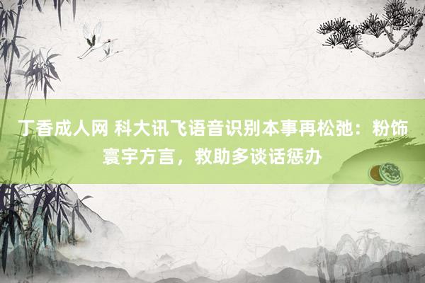 丁香成人网 科大讯飞语音识别本事再松弛：粉饰寰宇方言，救助多谈话惩办