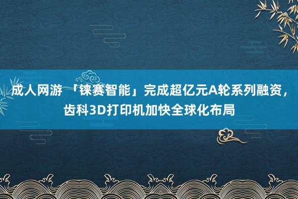 成人网游 「铼赛智能」完成超亿元A轮系列融资，齿科3D打印机加快全球化布局