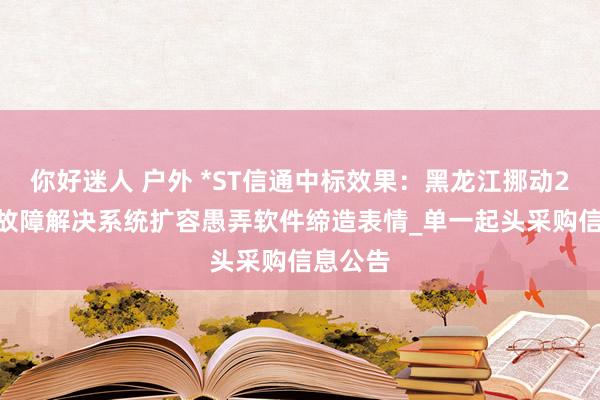 你好迷人 户外 *ST信通中标效果：黑龙江挪动2024年故障解决系统扩容愚弄软件缔造表情_单一起头采购信息公告