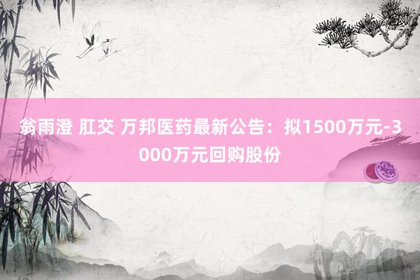 翁雨澄 肛交 万邦医药最新公告：拟1500万元-3000万元回购股份