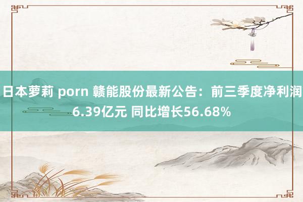 日本萝莉 porn 赣能股份最新公告：前三季度净利润6.39亿元 同比增长56.68%