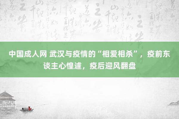 中国成人网 武汉与疫情的“相爱相杀”，疫前东谈主心惶遽，疫后迎风翻盘