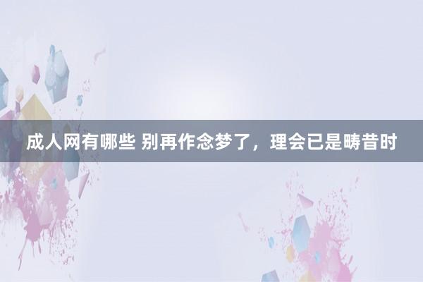 成人网有哪些 别再作念梦了，理会已是畴昔时