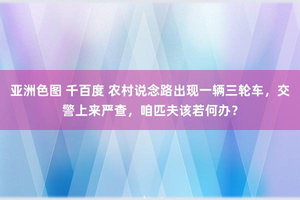 亚洲色图 千百度 农村说念路出现一辆三轮车，交警上来严查，咱匹夫该若何办？