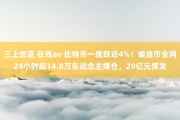 三上悠亚 在线av 比特币一度跌近4%！编造币全网24小时超14.8万东说念主爆仓，29亿元挥发