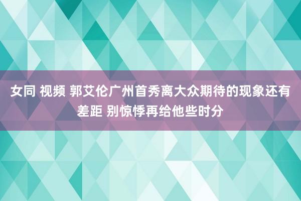 女同 视频 郭艾伦广州首秀离大众期待的现象还有差距 别惊悸再给他些时分