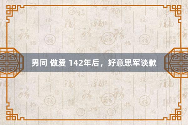 男同 做爱 142年后，好意思军谈歉